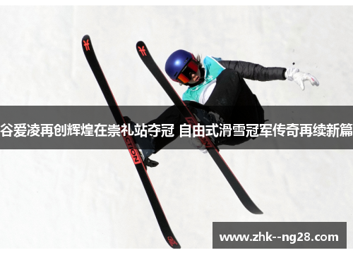 谷爱凌再创辉煌在崇礼站夺冠 自由式滑雪冠军传奇再续新篇
