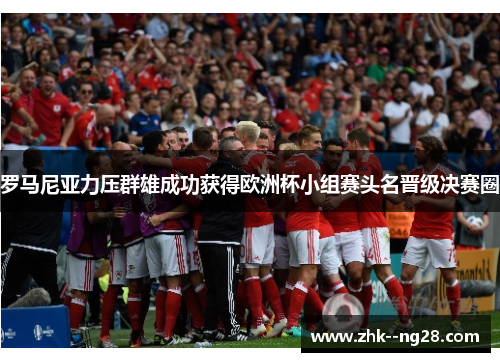 罗马尼亚力压群雄成功获得欧洲杯小组赛头名晋级决赛圈