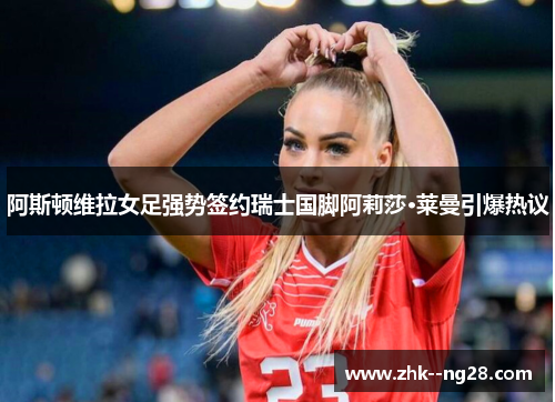 阿斯顿维拉女足强势签约瑞士国脚阿莉莎·莱曼引爆热议